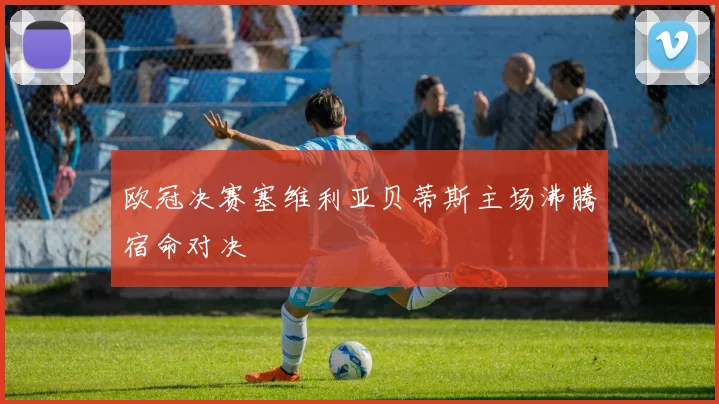 欧冠决赛塞维利亚贝蒂斯主场沸腾宿命对决