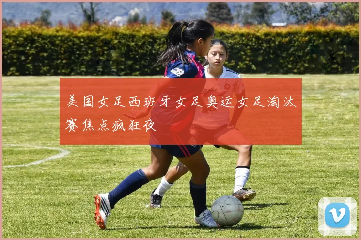 美国女足西班牙女足奥运女足淘汰赛焦点疯狂夜