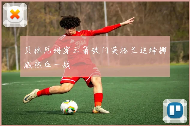 贝林厄姆穿云箭破门英格兰逆转挪威热血一战