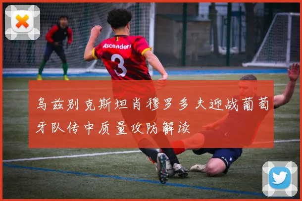 乌兹别克斯坦肖穆罗多夫迎战葡萄牙队传中质量攻防解读