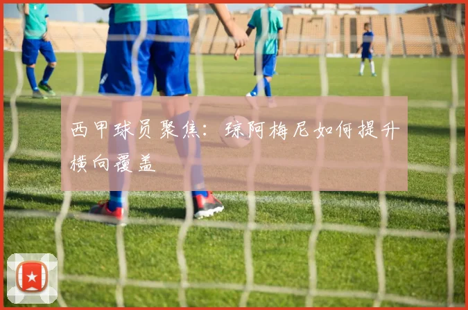 西甲球员聚焦:琼阿梅尼如何提升横向覆盖