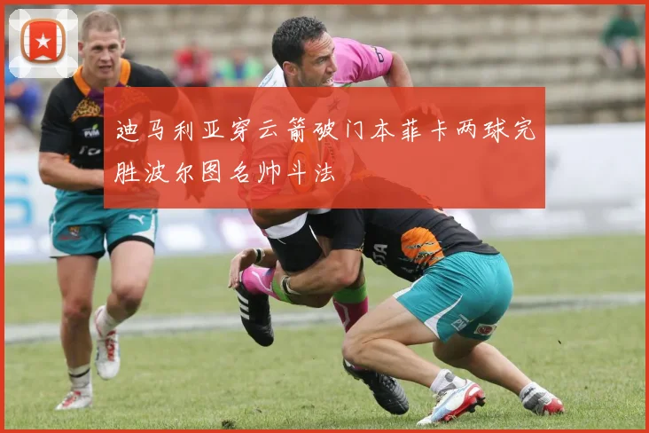 迪马利亚穿云箭破门本菲卡两球完胜波尔图名帅斗法