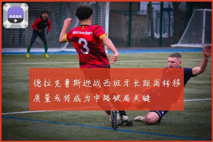 德拉克鲁斯迎战西班牙长距离转移质量或将成为中路破局关键