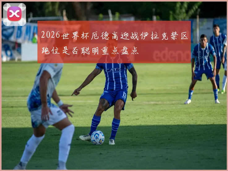2026世界杯厄德高迎战伊拉克禁区跑位是否聪明重点盘点