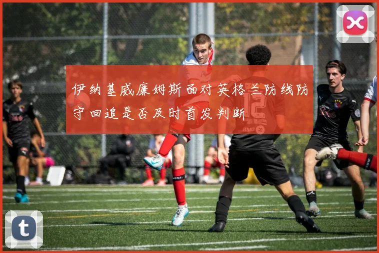 伊纳基威廉姆斯面对英格兰防线防守回追是否及时首发判断