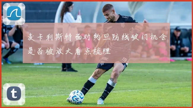 麦卡利斯特面对约旦防线破门机会是否被放大看点梳理