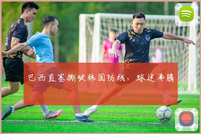 巴西直塞撕破韩国防线，球迷沸腾