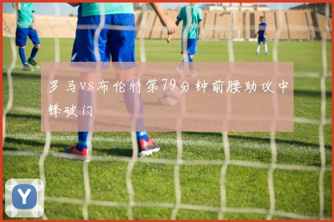 罗马vs布伦特第79分钟前腰助攻中锋破门