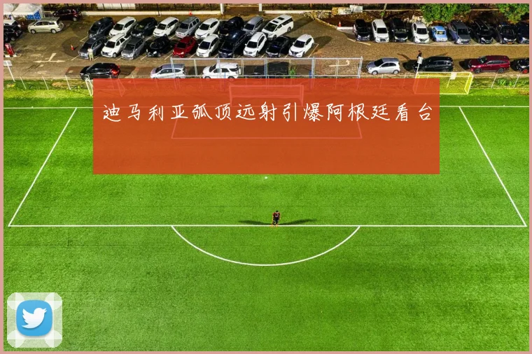 迪马利亚弧顶远射引爆阿根廷看台
