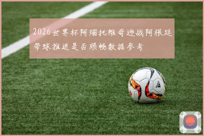 2026世界杯阿瑙托维奇迎战阿根廷带球推进是否顺畅数据参考