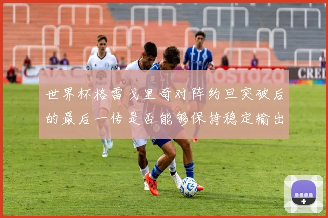 世界杯格雷戈里奇对阵约旦突破后的最后一传是否能够保持稳定输出