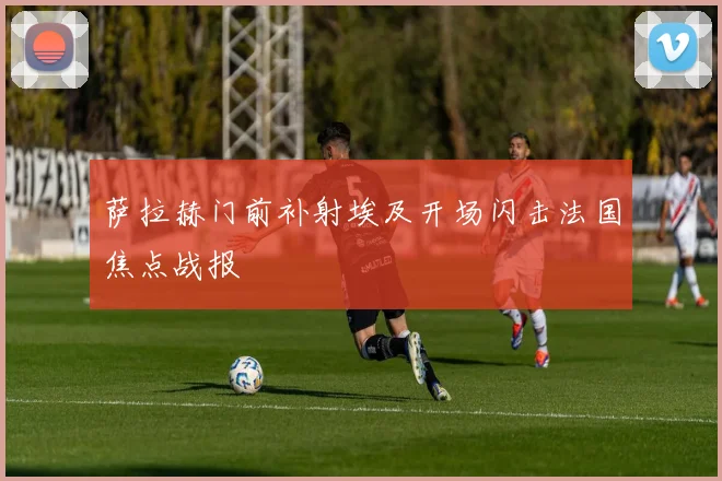 萨拉赫门前补射埃及开场闪击法国焦点战报