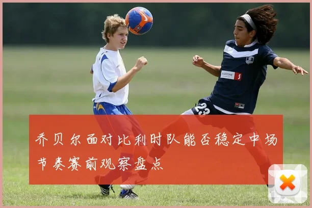 乔贝尔面对比利时队能否稳定中场节奏赛前观察盘点