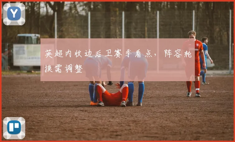 英超内收边后卫赛季看点，阵容轮换需调整