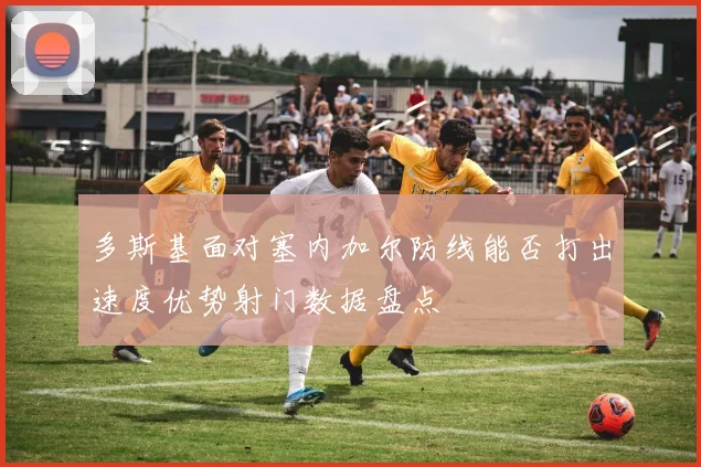 多斯基面对塞内加尔防线能否打出速度优势射门数据盘点