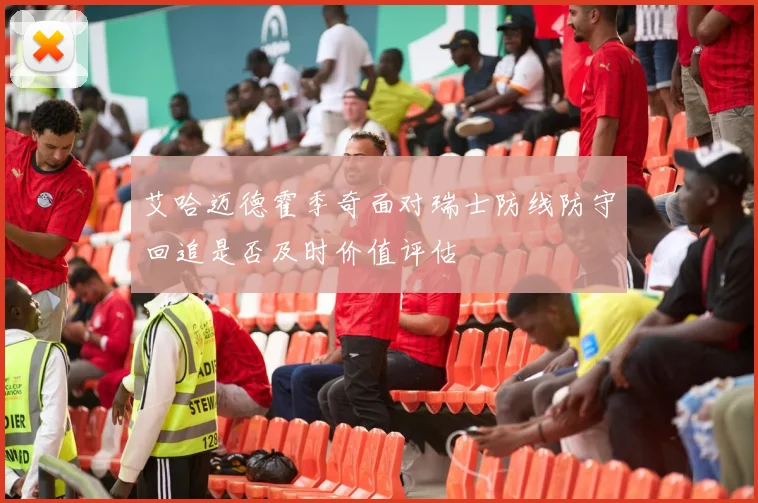 艾哈迈德霍季奇面对瑞士防线防守回追是否及时价值评估