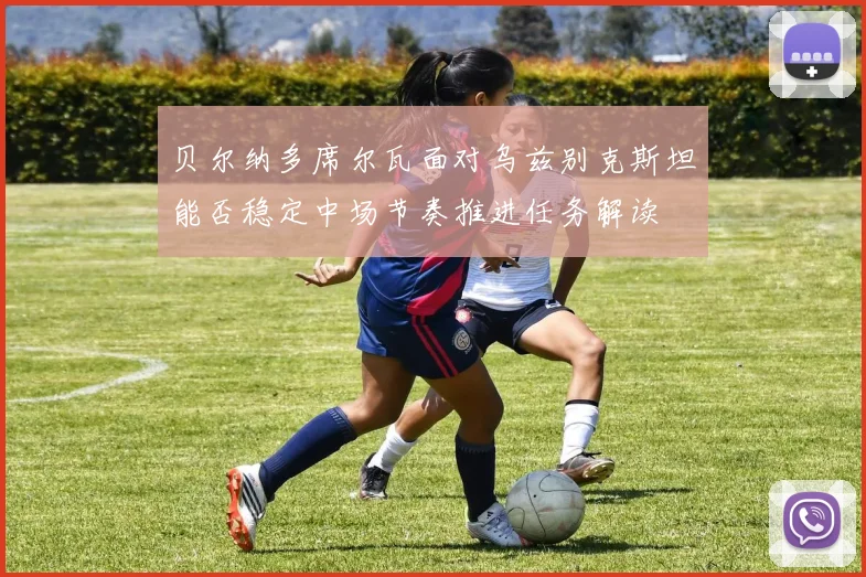 贝尔纳多席尔瓦面对乌兹别克斯坦能否稳定中场节奏推进任务解读