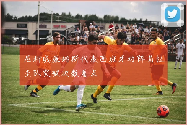 尼科威廉姆斯代表西班牙对阵乌拉圭队突破次数看点
