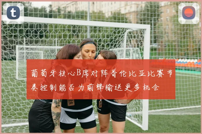 葡萄牙核心B席对阵哥伦比亚比赛节奏控制能否为前锋输送更多机会