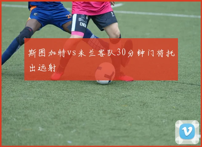 斯图加特vs米兰客队30分钟门将托出远射