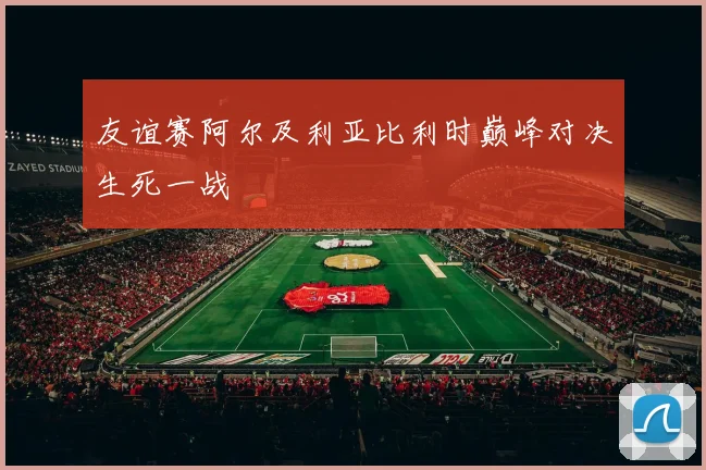 友谊赛阿尔及利亚比利时巅峰对决生死一战