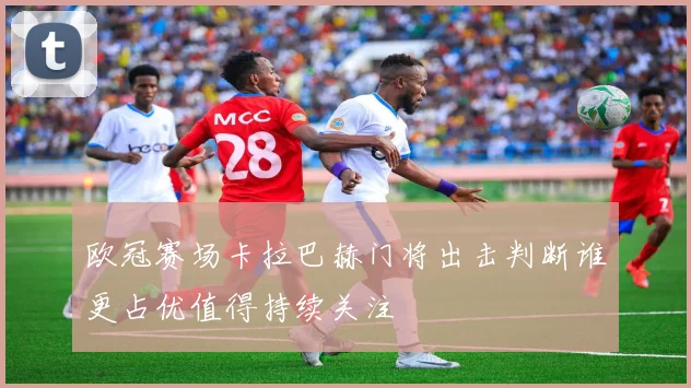 欧冠赛场卡拉巴赫门将出击判断谁更占优值得持续关注
