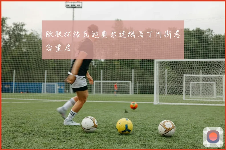 欧联杯格瓦迪奥尔连线马丁内斯悬念重启