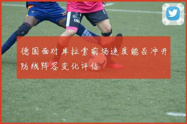 德国面对库拉索前场速度能否冲开防线阵容变化评估