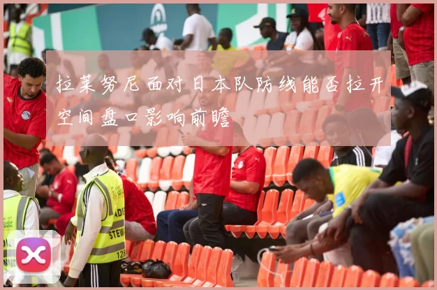 拉莱努尼面对日本队防线能否拉开空间盘口影响前瞻
