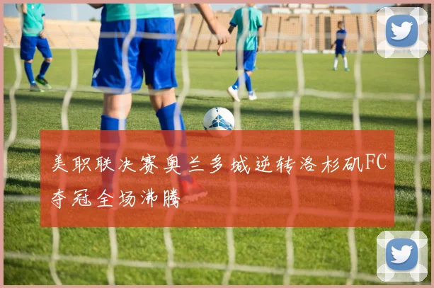 美职联决赛奥兰多城逆转洛杉矶FC夺冠全场沸腾