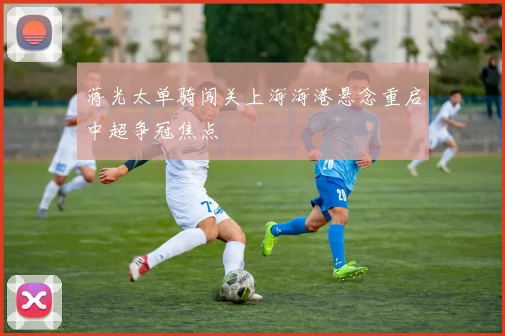 蒋光太单骑闯关上海海港悬念重启中超争冠焦点