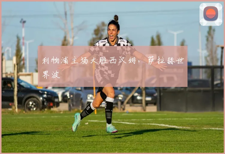 利物浦主场大胜西汉姆，萨拉赫世界波