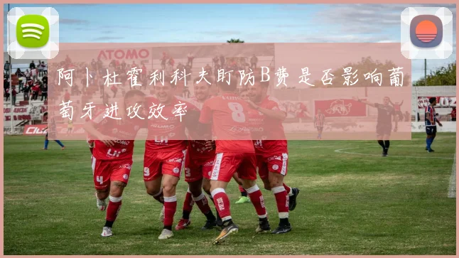 阿卜杜霍利科夫盯防B费是否影响葡萄牙进攻效率