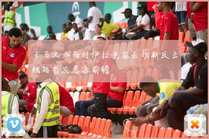 卡马文加面对伊拉克能否切断反击线路首发悬念前瞻