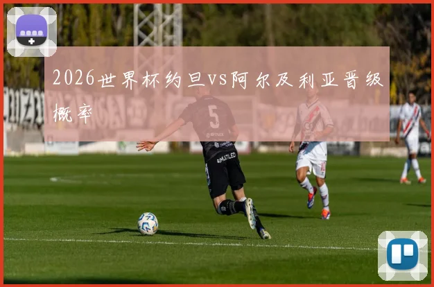 2026世界杯约旦vs阿尔及利亚晋级概率